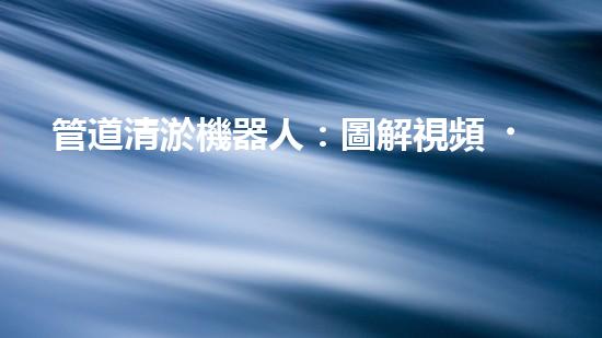 管道清淤機器人：圖解視頻，快速了解清淤原理！